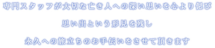 専門スタッフが大切な亡き人への深い思いを心より偲び 思い出という形見を残し 永久への旅立ちのお手伝いをさせて頂きます