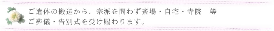 ご遺体の搬送から、宗派を問わず斎場・自宅・寺院　等 ご葬儀・告別式を受け賜わります。